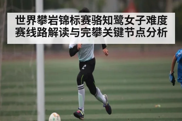 世界攀岩锦标赛骆知鹭女子难度赛线路解读与完攀关键节点分析（JiuyouSports）