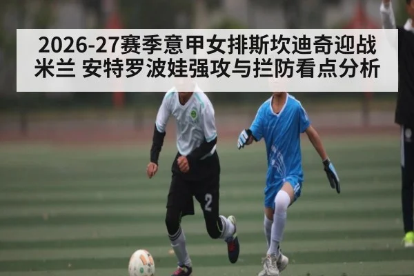 2026-27赛季意甲女排斯坎迪奇迎战米兰 安特罗波娃强攻与拦防看点分析 - JiuyouSports