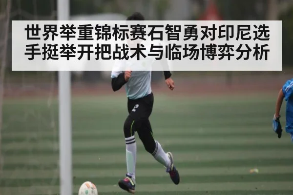 世界举重锦标赛石智勇对印尼选手挺举开把战术与临场博弈分析（JiuyouSports）